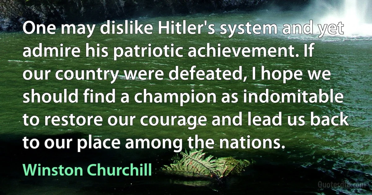 One may dislike Hitler's system and yet admire his patriotic achievement. If our country were defeated, I hope we should find a champion as indomitable to restore our courage and lead us back to our place among the nations. (Winston Churchill)