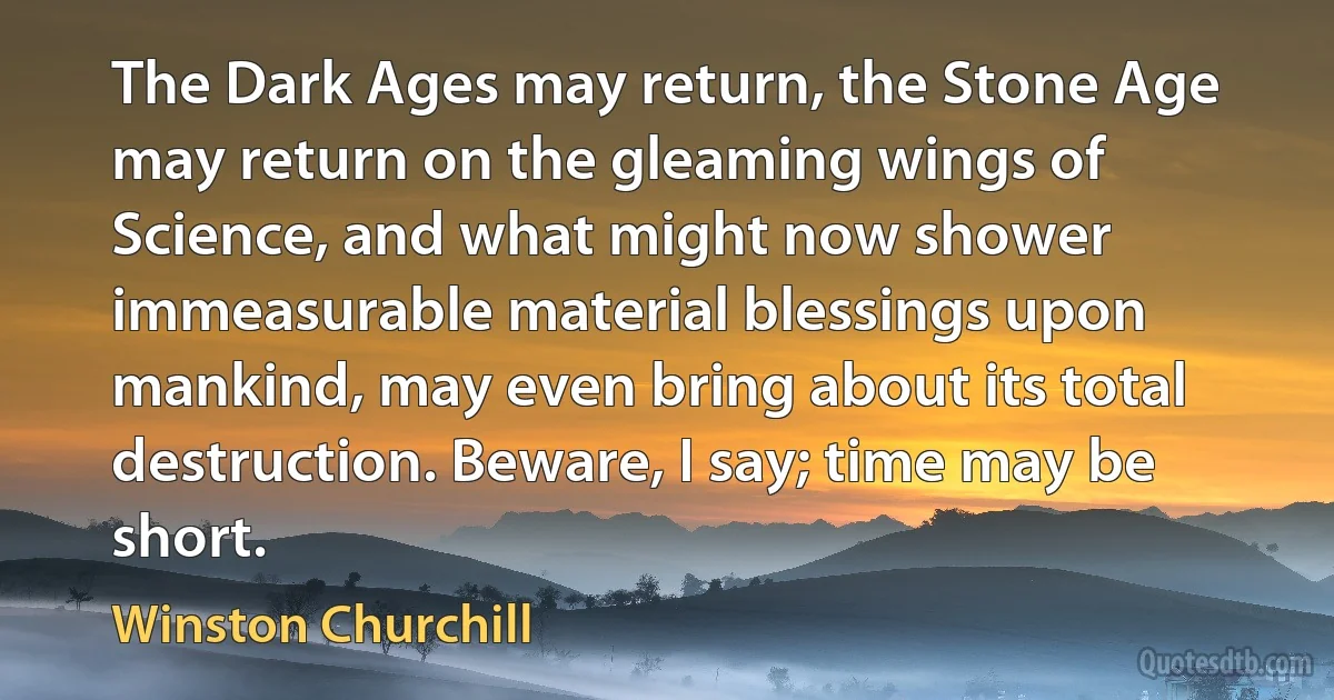 The Dark Ages may return, the Stone Age may return on the gleaming wings of Science, and what might now shower immeasurable material blessings upon mankind, may even bring about its total destruction. Beware, I say; time may be short. (Winston Churchill)