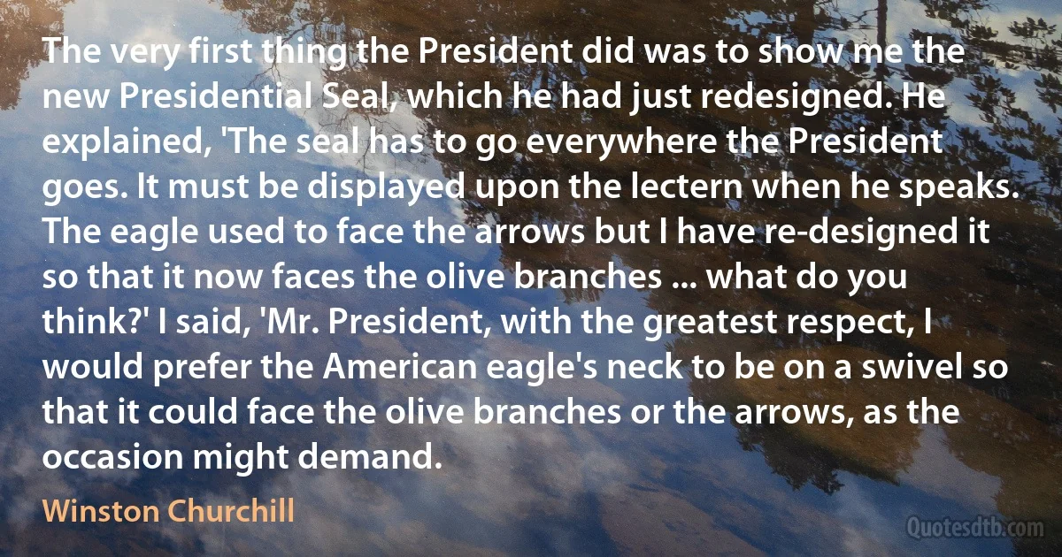 The very first thing the President did was to show me the new Presidential Seal, which he had just redesigned. He explained, 'The seal has to go everywhere the President goes. It must be displayed upon the lectern when he speaks. The eagle used to face the arrows but I have re-designed it so that it now faces the olive branches ... what do you think?' I said, 'Mr. President, with the greatest respect, I would prefer the American eagle's neck to be on a swivel so that it could face the olive branches or the arrows, as the occasion might demand. (Winston Churchill)