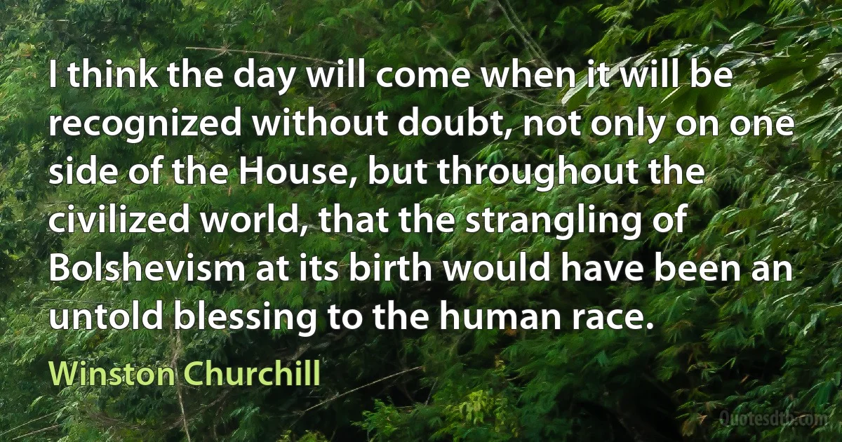 I think the day will come when it will be recognized without doubt, not only on one side of the House, but throughout the civilized world, that the strangling of Bolshevism at its birth would have been an untold blessing to the human race. (Winston Churchill)