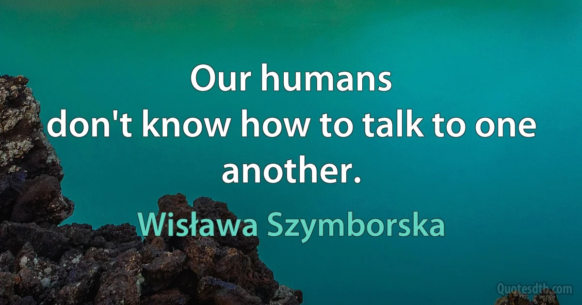 Our humans
don't know how to talk to one another. (Wisława Szymborska)