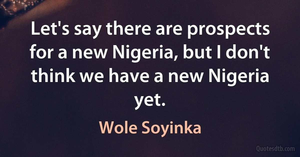 Let's say there are prospects for a new Nigeria, but I don't think we have a new Nigeria yet. (Wole Soyinka)