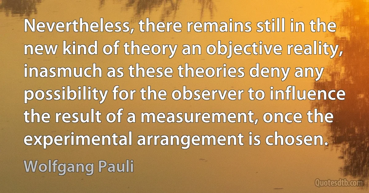 Nevertheless, there remains still in the new kind of theory an objective reality, inasmuch as these theories deny any possibility for the observer to influence the result of a measurement, once the experimental arrangement is chosen. (Wolfgang Pauli)