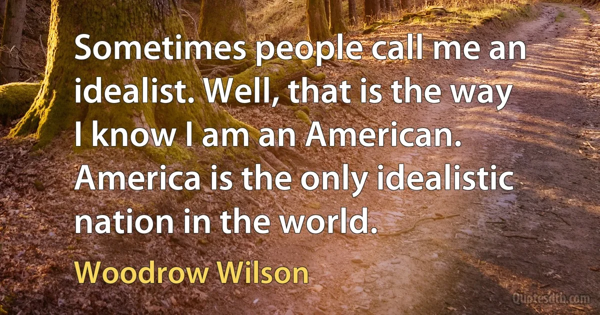 Sometimes people call me an idealist. Well, that is the way I know I am an American. America is the only idealistic nation in the world. (Woodrow Wilson)