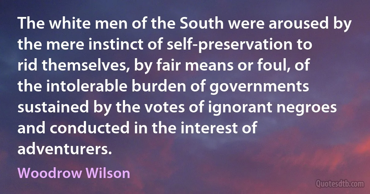 The white men of the South were aroused by the mere instinct of self-preservation to rid themselves, by fair means or foul, of the intolerable burden of governments sustained by the votes of ignorant negroes and conducted in the interest of adventurers. (Woodrow Wilson)