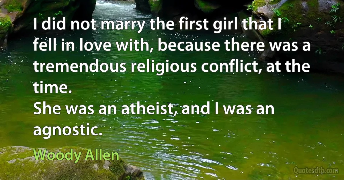 I did not marry the first girl that I fell in love with, because there was a tremendous religious conflict, at the time.
She was an atheist, and I was an agnostic. (Woody Allen)