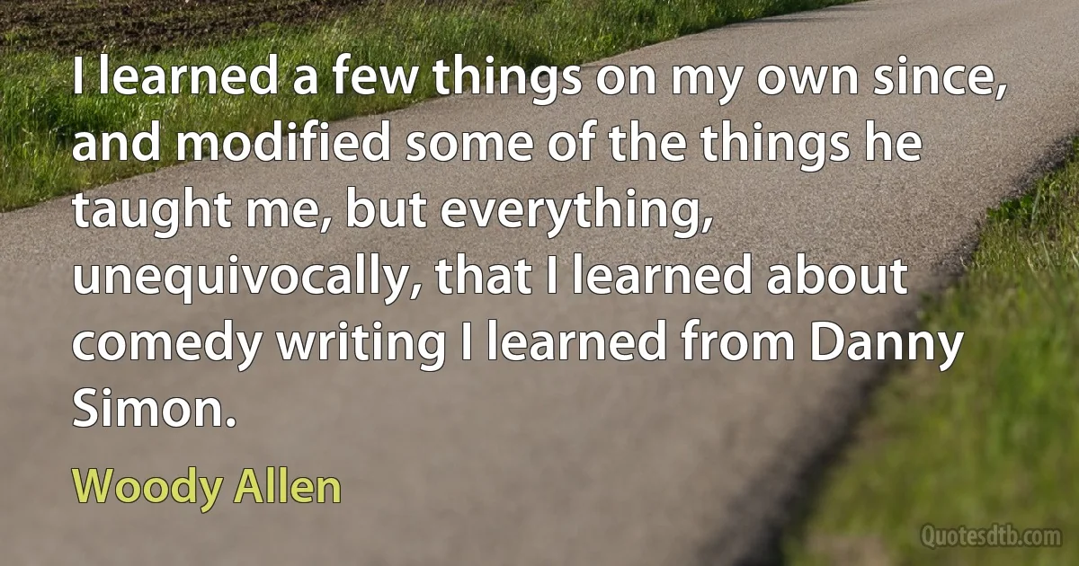 I learned a few things on my own since, and modified some of the things he taught me, but everything, unequivocally, that I learned about comedy writing I learned from Danny Simon. (Woody Allen)