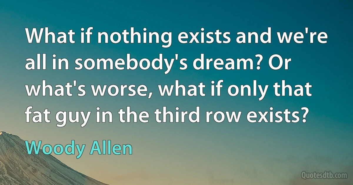 What if nothing exists and we're all in somebody's dream? Or what's worse, what if only that fat guy in the third row exists? (Woody Allen)