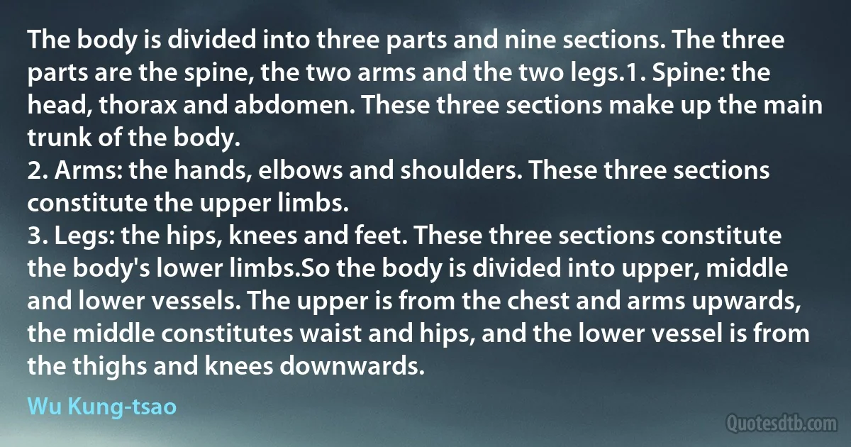 The body is divided into three parts and nine sections. The three parts are the spine, the two arms and the two legs.1. Spine: the head, thorax and abdomen. These three sections make up the main trunk of the body.
2. Arms: the hands, elbows and shoulders. These three sections constitute the upper limbs.
3. Legs: the hips, knees and feet. These three sections constitute the body's lower limbs.So the body is divided into upper, middle and lower vessels. The upper is from the chest and arms upwards, the middle constitutes waist and hips, and the lower vessel is from the thighs and knees downwards. (Wu Kung-tsao)