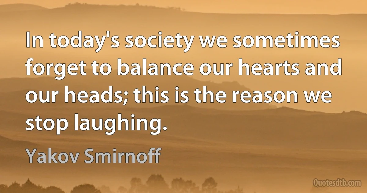 In today's society we sometimes forget to balance our hearts and our heads; this is the reason we stop laughing. (Yakov Smirnoff)