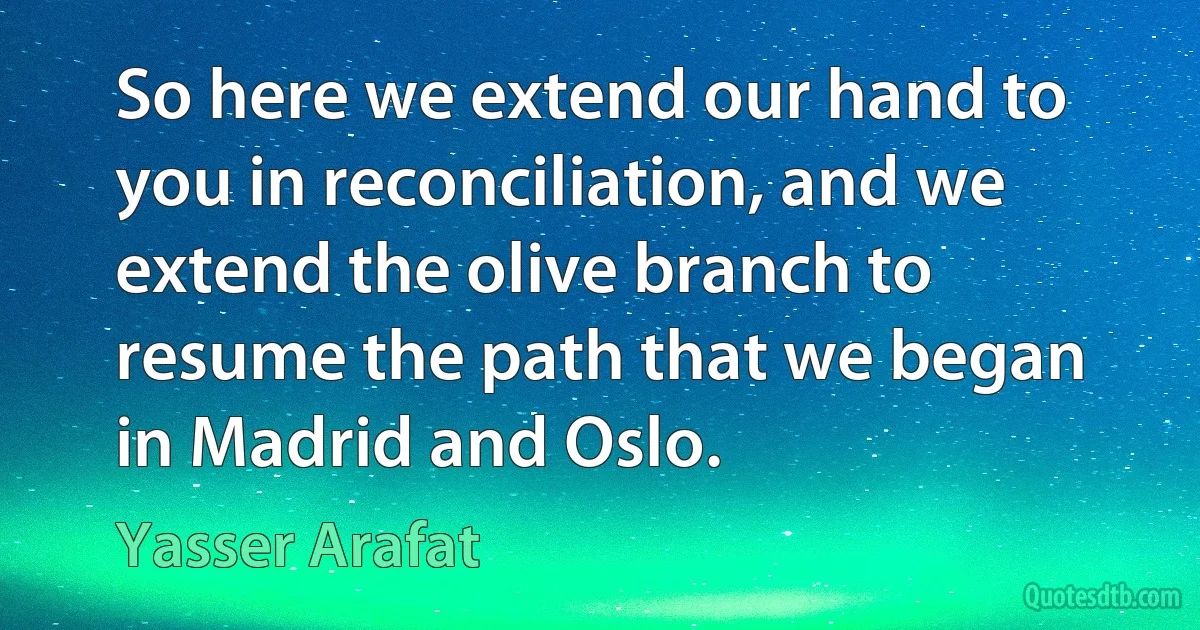 So here we extend our hand to you in reconciliation, and we extend the olive branch to resume the path that we began in Madrid and Oslo. (Yasser Arafat)