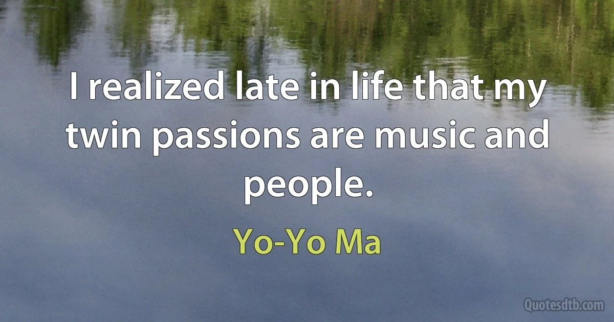 I realized late in life that my twin passions are music and people. (Yo-Yo Ma)