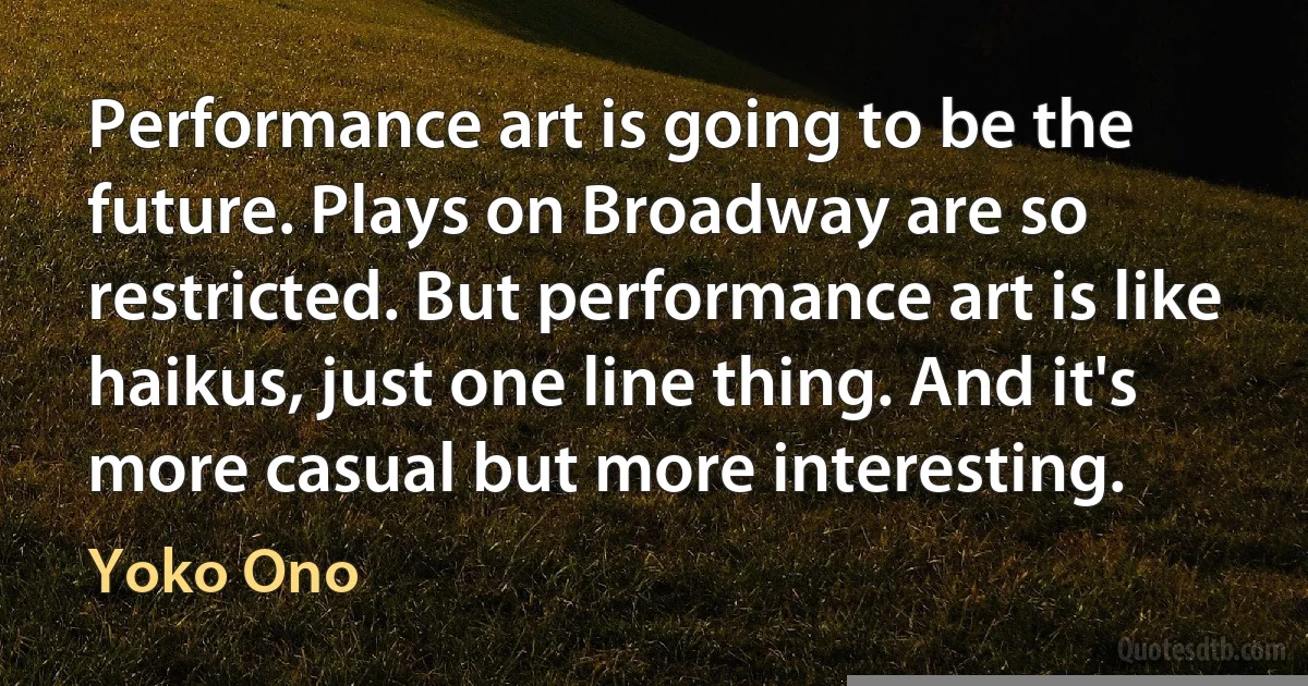 Performance art is going to be the future. Plays on Broadway are so restricted. But performance art is like haikus, just one line thing. And it's more casual but more interesting. (Yoko Ono)