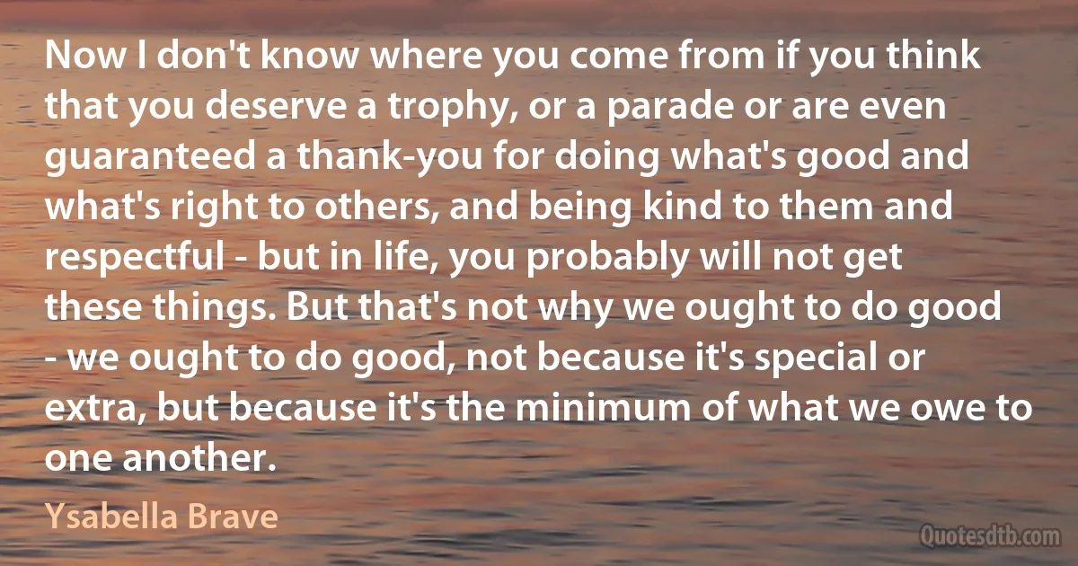 Now I don't know where you come from if you think that you deserve a trophy, or a parade or are even guaranteed a thank-you for doing what's good and what's right to others, and being kind to them and respectful - but in life, you probably will not get these things. But that's not why we ought to do good - we ought to do good, not because it's special or extra, but because it's the minimum of what we owe to one another. (Ysabella Brave)