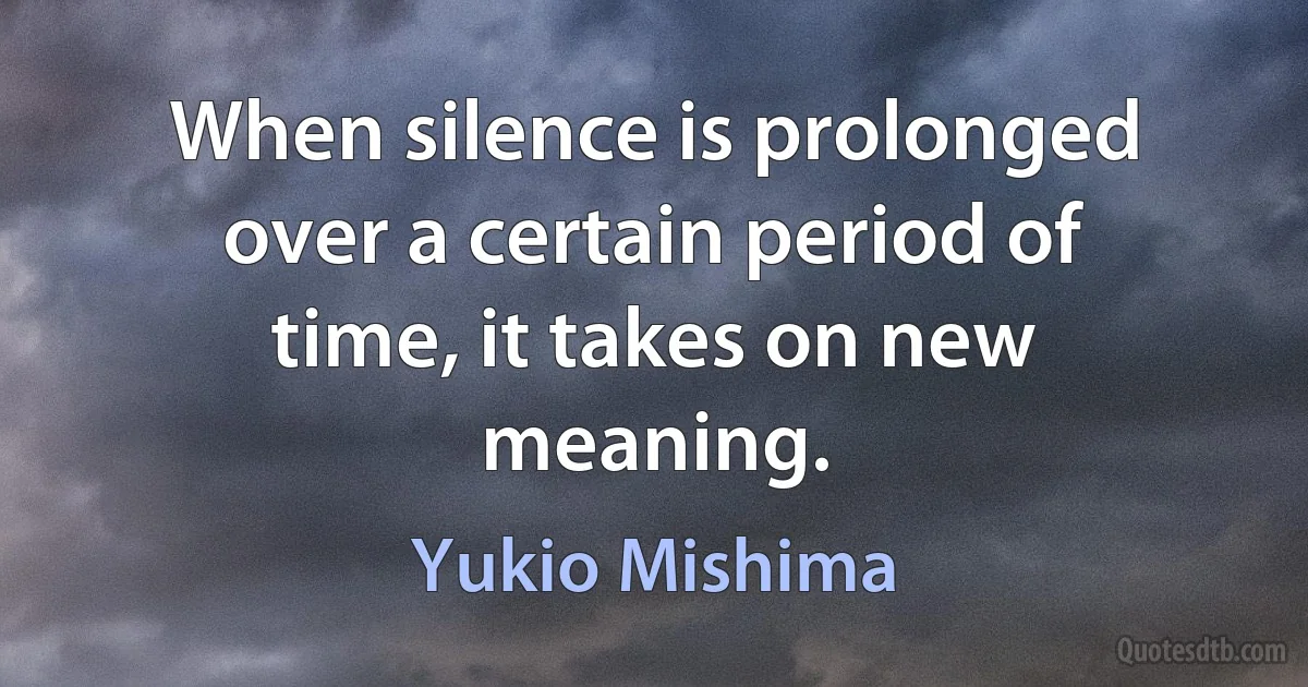 When silence is prolonged over a certain period of time, it takes on new meaning. (Yukio Mishima)