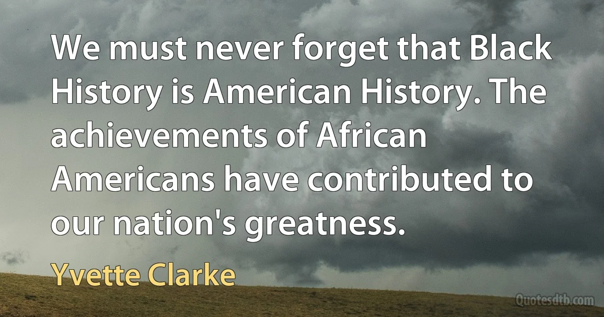 We must never forget that Black History is American History. The achievements of African Americans have contributed to our nation's greatness. (Yvette Clarke)