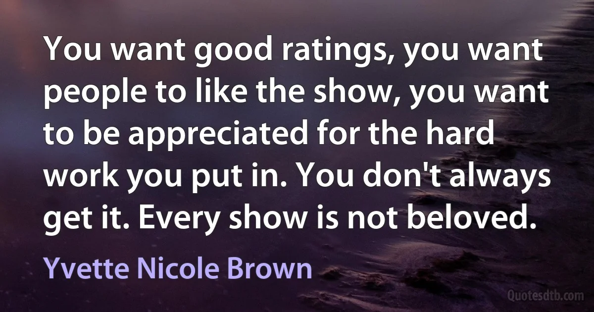 You want good ratings, you want people to like the show, you want to be appreciated for the hard work you put in. You don't always get it. Every show is not beloved. (Yvette Nicole Brown)