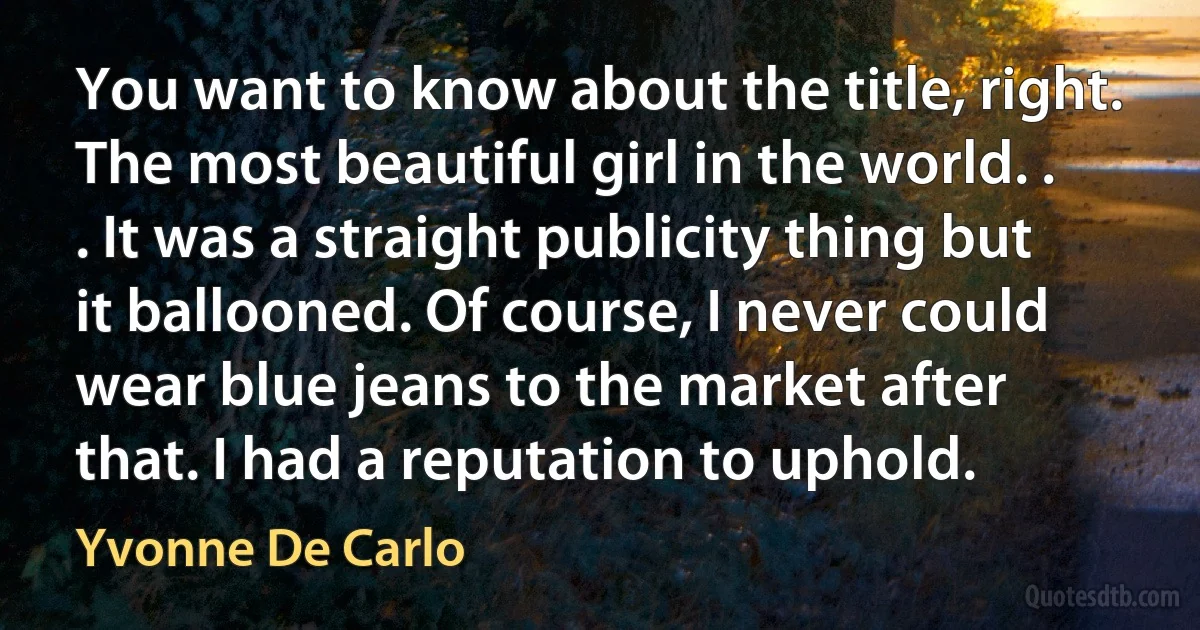 You want to know about the title, right. The most beautiful girl in the world. . . It was a straight publicity thing but it ballooned. Of course, I never could wear blue jeans to the market after that. I had a reputation to uphold. (Yvonne De Carlo)