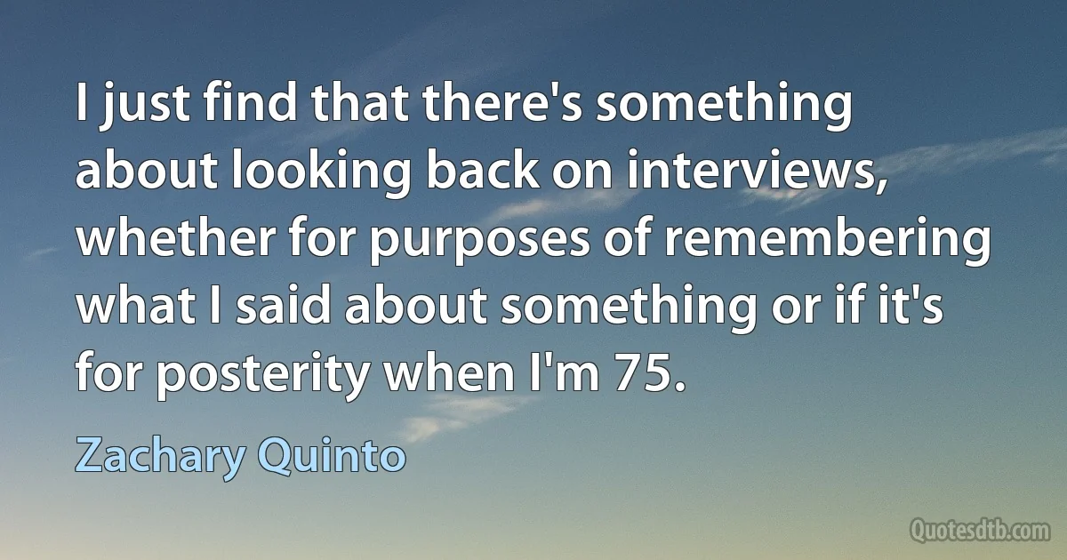 I just find that there's something about looking back on interviews, whether for purposes of remembering what I said about something or if it's for posterity when I'm 75. (Zachary Quinto)