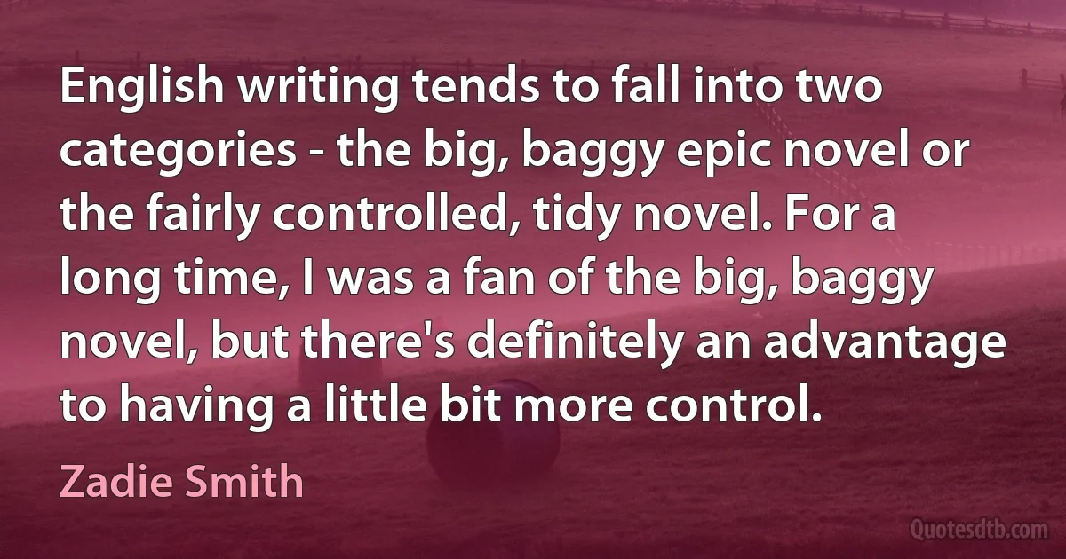 English writing tends to fall into two categories - the big, baggy epic novel or the fairly controlled, tidy novel. For a long time, I was a fan of the big, baggy novel, but there's definitely an advantage to having a little bit more control. (Zadie Smith)