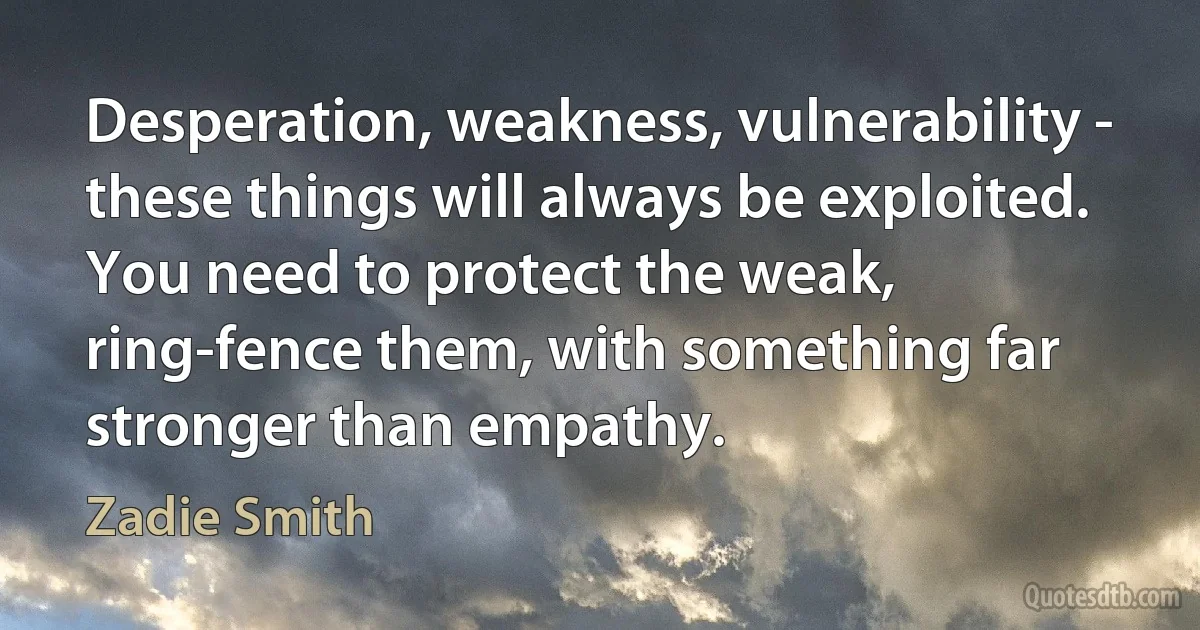 Desperation, weakness, vulnerability - these things will always be exploited. You need to protect the weak, ring-fence them, with something far stronger than empathy. (Zadie Smith)