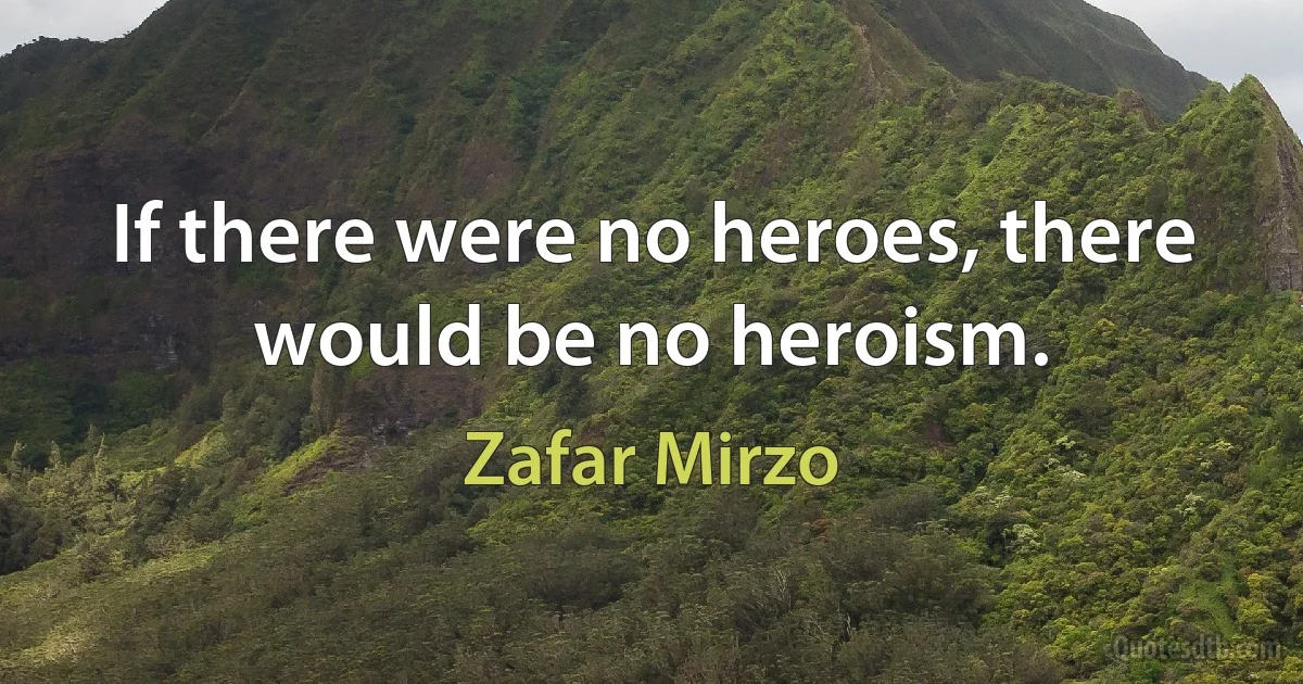 If there were no heroes, there would be no heroism. (Zafar Mirzo)