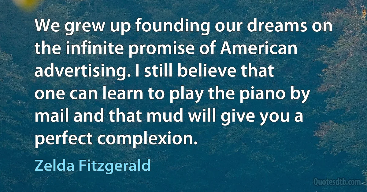 We grew up founding our dreams on the infinite promise of American advertising. I still believe that one can learn to play the piano by mail and that mud will give you a perfect complexion. (Zelda Fitzgerald)