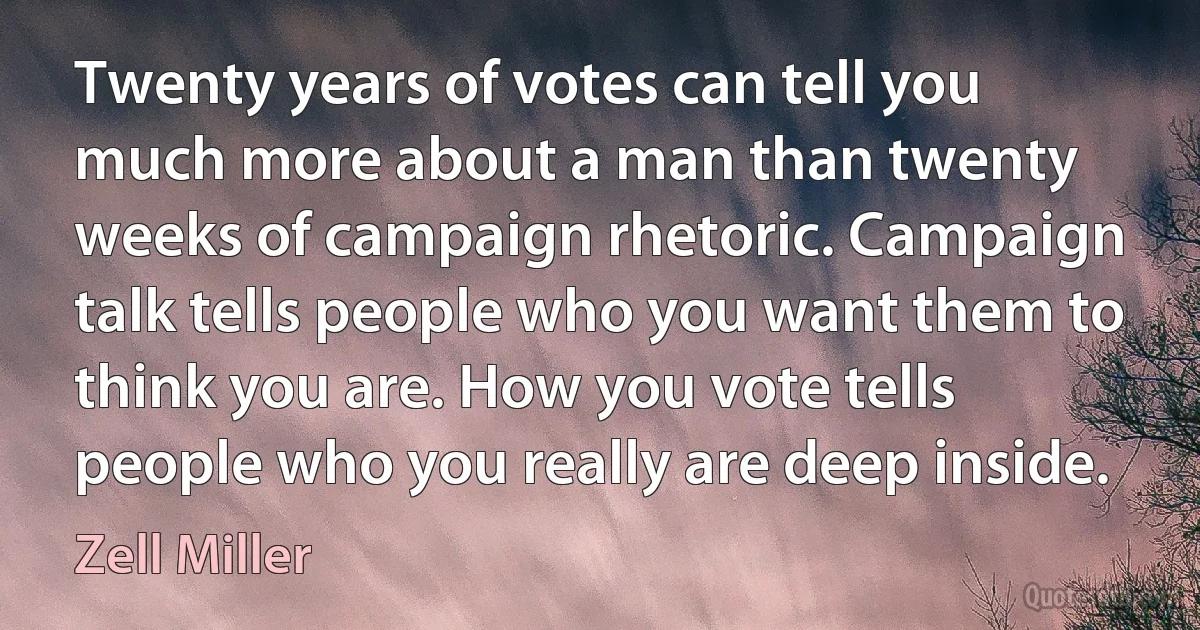 Twenty years of votes can tell you much more about a man than twenty weeks of campaign rhetoric. Campaign talk tells people who you want them to think you are. How you vote tells people who you really are deep inside. (Zell Miller)