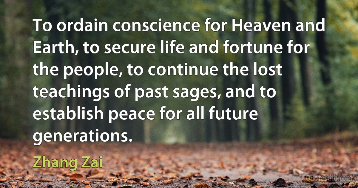 To ordain conscience for Heaven and Earth, to secure life and fortune for the people, to continue the lost teachings of past sages, and to establish peace for all future generations. (Zhang Zai)