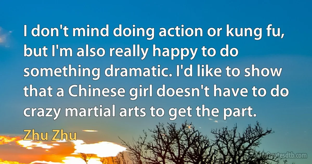 I don't mind doing action or kung fu, but I'm also really happy to do something dramatic. I'd like to show that a Chinese girl doesn't have to do crazy martial arts to get the part. (Zhu Zhu)