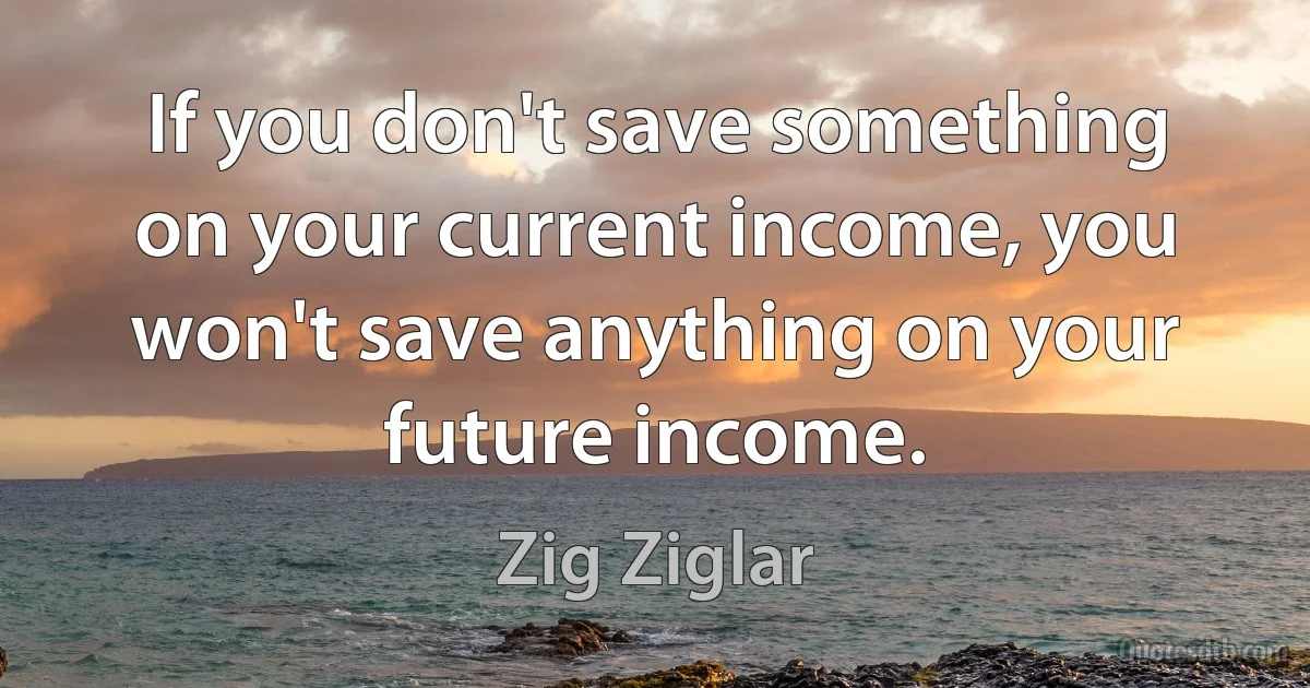 If you don't save something on your current income, you won't save anything on your future income. (Zig Ziglar)