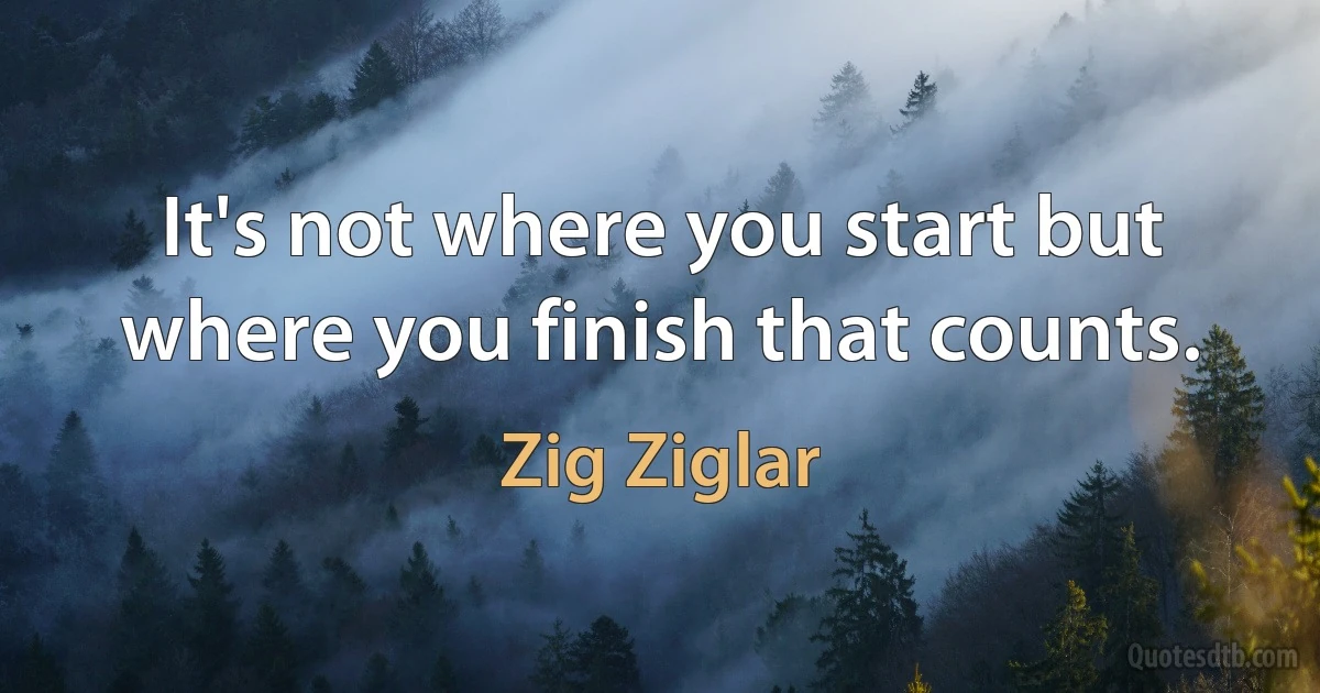 It's not where you start but where you finish that counts. (Zig Ziglar)