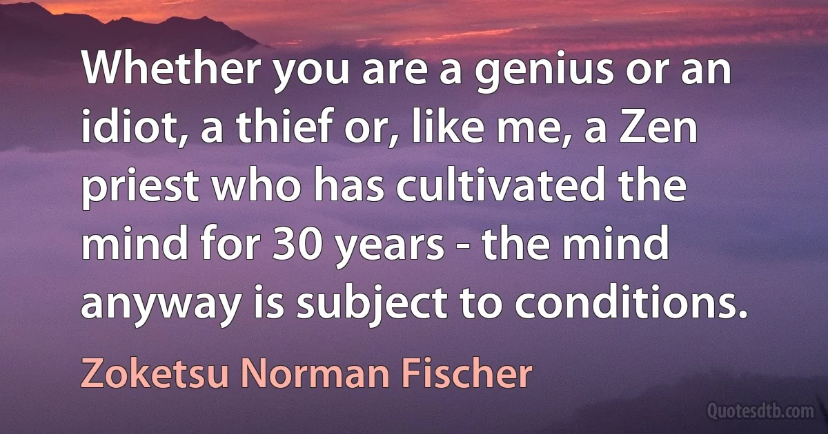 Whether you are a genius or an idiot, a thief or, like me, a Zen priest who has cultivated the mind for 30 years - the mind anyway is subject to conditions. (Zoketsu Norman Fischer)