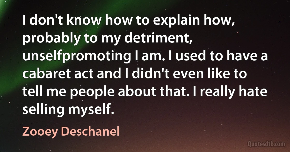 I don't know how to explain how, probably to my detriment, unselfpromoting I am. I used to have a cabaret act and I didn't even like to tell me people about that. I really hate selling myself. (Zooey Deschanel)