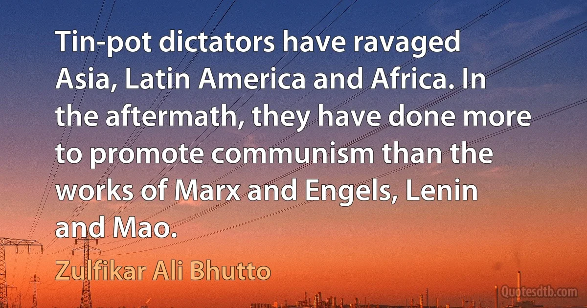 Tin-pot dictators have ravaged Asia, Latin America and Africa. In the aftermath, they have done more to promote communism than the works of Marx and Engels, Lenin and Mao. (Zulfikar Ali Bhutto)