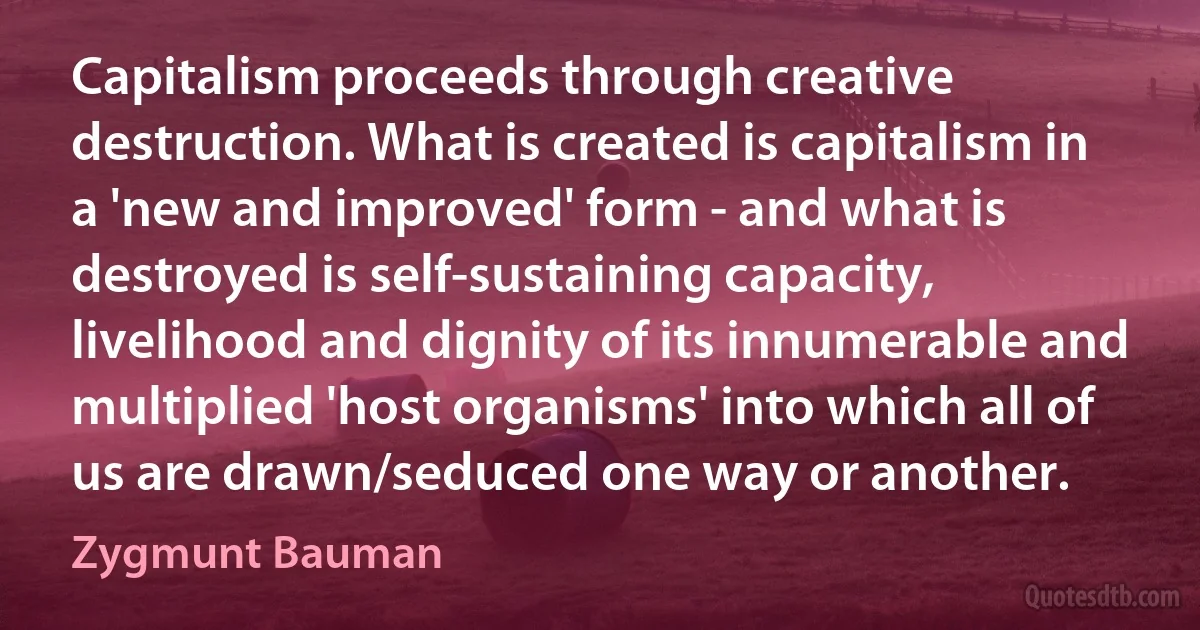 Capitalism proceeds through creative destruction. What is created is capitalism in a 'new and improved' form - and what is destroyed is self-sustaining capacity, livelihood and dignity of its innumerable and multiplied 'host organisms' into which all of us are drawn/seduced one way or another. (Zygmunt Bauman)