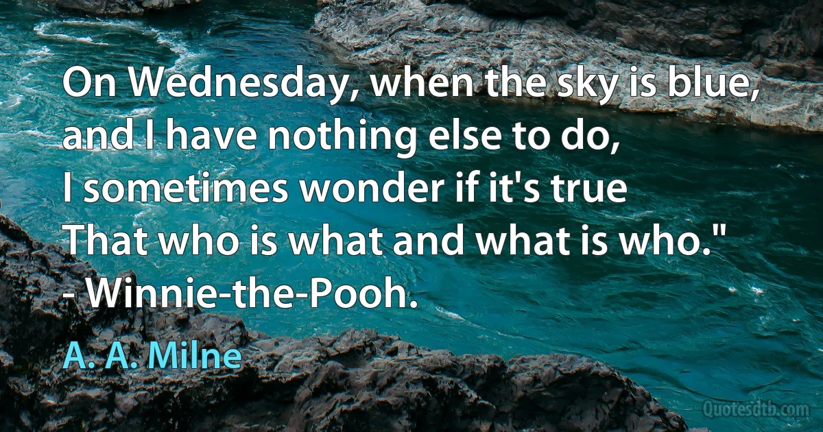 On Wednesday, when the sky is blue,
and I have nothing else to do,
I sometimes wonder if it's true
That who is what and what is who."
- Winnie-the-Pooh. (A. A. Milne)