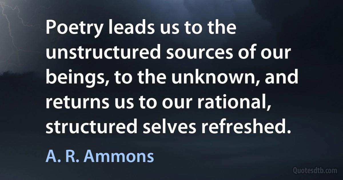 Poetry leads us to the unstructured sources of our beings, to the unknown, and returns us to our rational, structured selves refreshed. (A. R. Ammons)