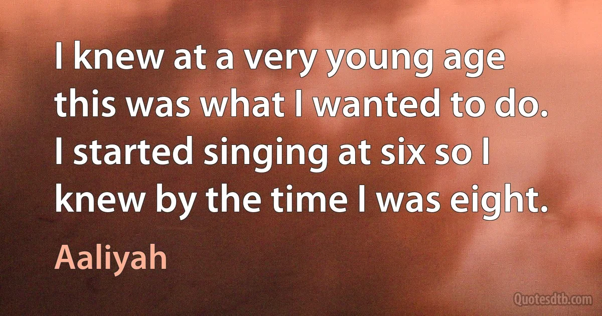 I knew at a very young age this was what I wanted to do. I started singing at six so I knew by the time I was eight. (Aaliyah)