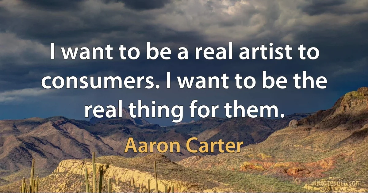 I want to be a real artist to consumers. I want to be the real thing for them. (Aaron Carter)