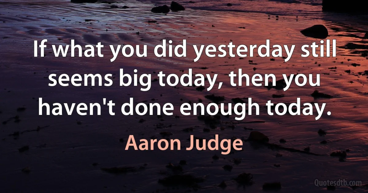 If what you did yesterday still seems big today, then you haven't done enough today. (Aaron Judge)