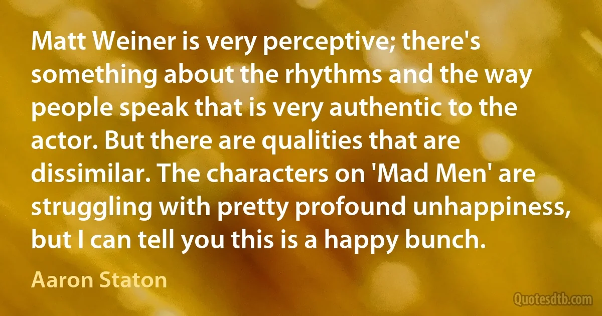 Matt Weiner is very perceptive; there's something about the rhythms and the way people speak that is very authentic to the actor. But there are qualities that are dissimilar. The characters on 'Mad Men' are struggling with pretty profound unhappiness, but I can tell you this is a happy bunch. (Aaron Staton)