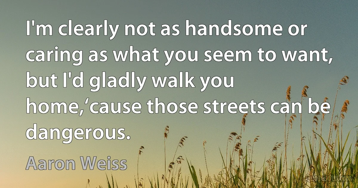 I'm clearly not as handsome or caring as what you seem to want,
but I'd gladly walk you home,‘cause those streets can be dangerous. (Aaron Weiss)