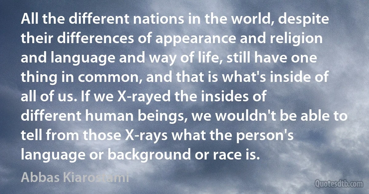 All the different nations in the world, despite their differences of appearance and religion and language and way of life, still have one thing in common, and that is what's inside of all of us. If we X-rayed the insides of different human beings, we wouldn't be able to tell from those X-rays what the person's language or background or race is. (Abbas Kiarostami)