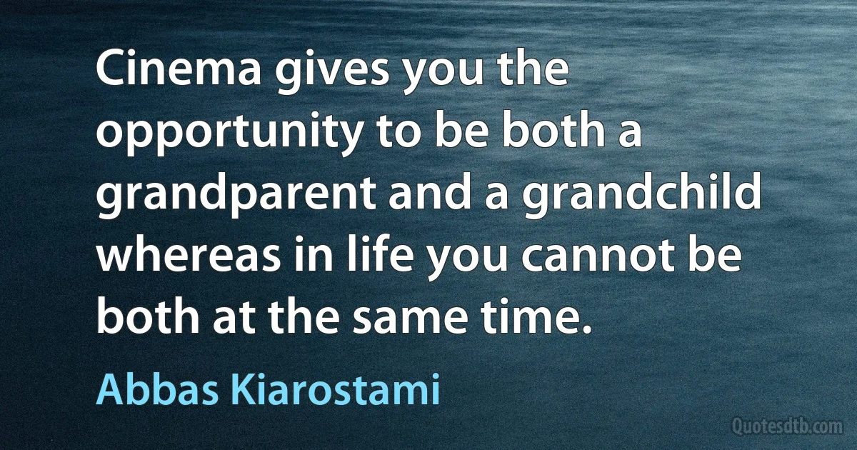 Cinema gives you the opportunity to be both a grandparent and a grandchild whereas in life you cannot be both at the same time. (Abbas Kiarostami)