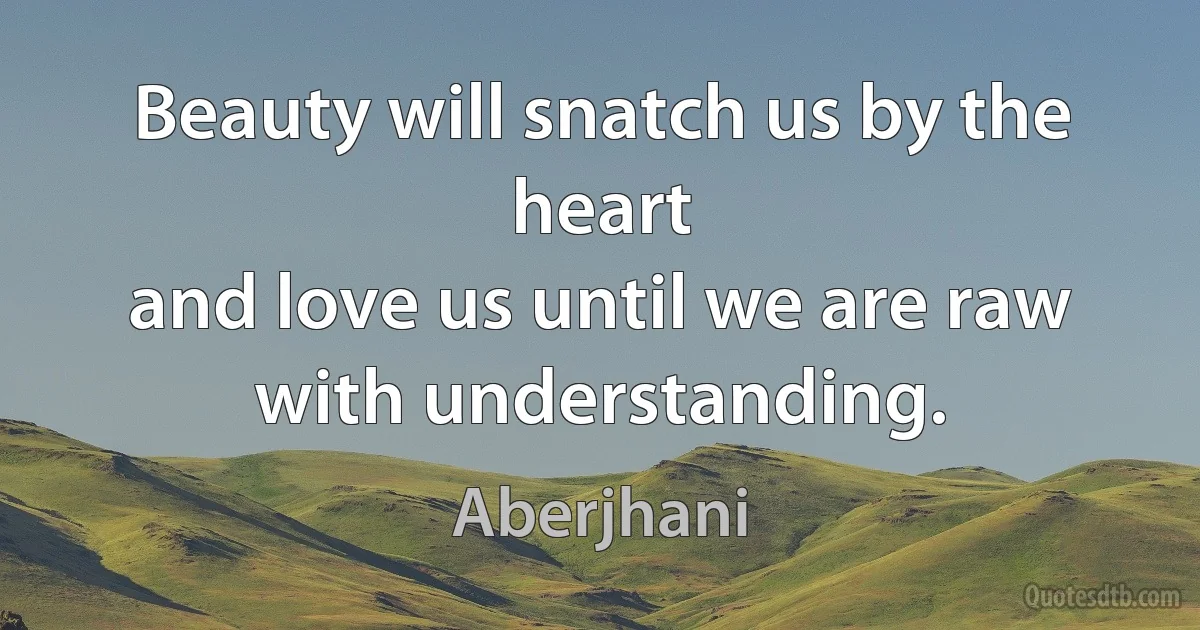 Beauty will snatch us by the heart
and love us until we are raw with understanding. (Aberjhani)