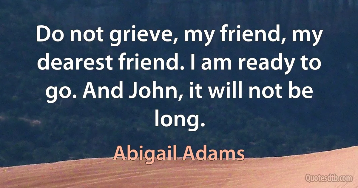 Do not grieve, my friend, my dearest friend. I am ready to go. And John, it will not be long. (Abigail Adams)