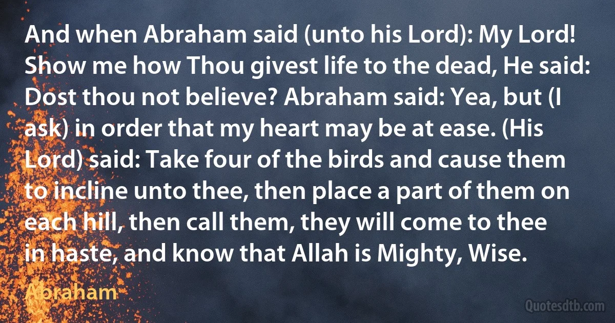 And when Abraham said (unto his Lord): My Lord! Show me how Thou givest life to the dead, He said: Dost thou not believe? Abraham said: Yea, but (I ask) in order that my heart may be at ease. (His Lord) said: Take four of the birds and cause them to incline unto thee, then place a part of them on each hill, then call them, they will come to thee in haste, and know that Allah is Mighty, Wise. (Abraham)