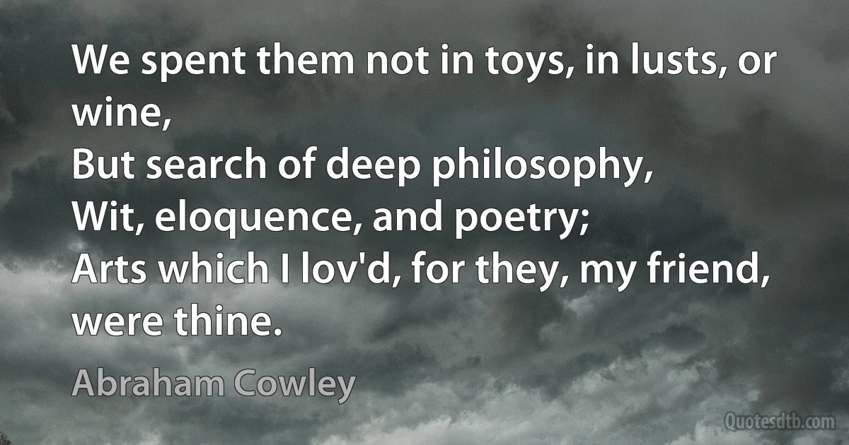 We spent them not in toys, in lusts, or wine,
But search of deep philosophy,
Wit, eloquence, and poetry;
Arts which I lov'd, for they, my friend, were thine. (Abraham Cowley)