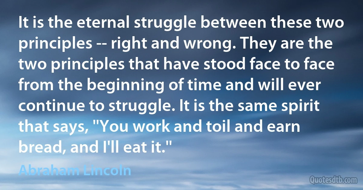 It is the eternal struggle between these two principles -- right and wrong. They are the two principles that have stood face to face from the beginning of time and will ever continue to struggle. It is the same spirit that says, ''You work and toil and earn bread, and I'll eat it.'' (Abraham Lincoln)